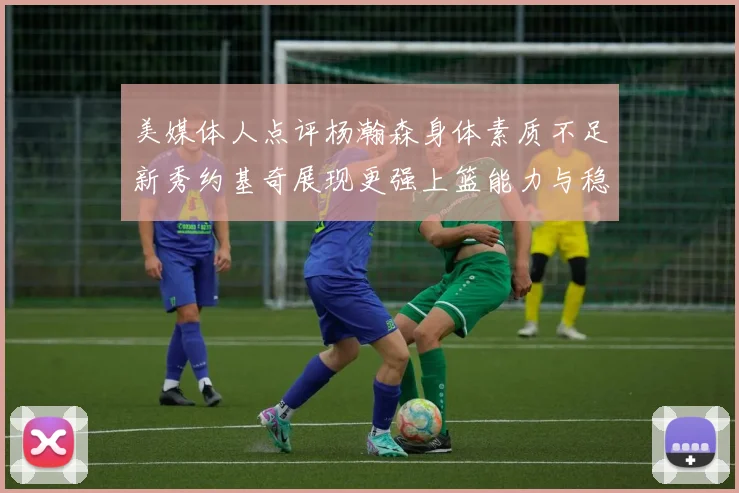 美媒体人点评杨瀚森身体素质不足新秀约基奇展现更强上篮能力与稳定性