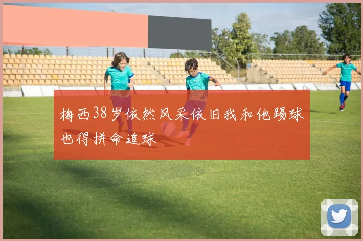 梅西38岁依然风采依旧我和他踢球也得拼命追球