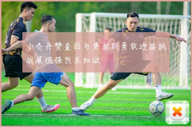 小乔丹赞奎因与费尔斯勇敢迎接挑战展现强烈求知欲