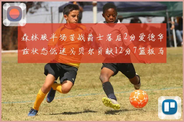 森林狼半场苦战爵士落后2分爱德华兹状态低迷戈贝尔贡献12分7篮板马卡表现抢眼拿下15分