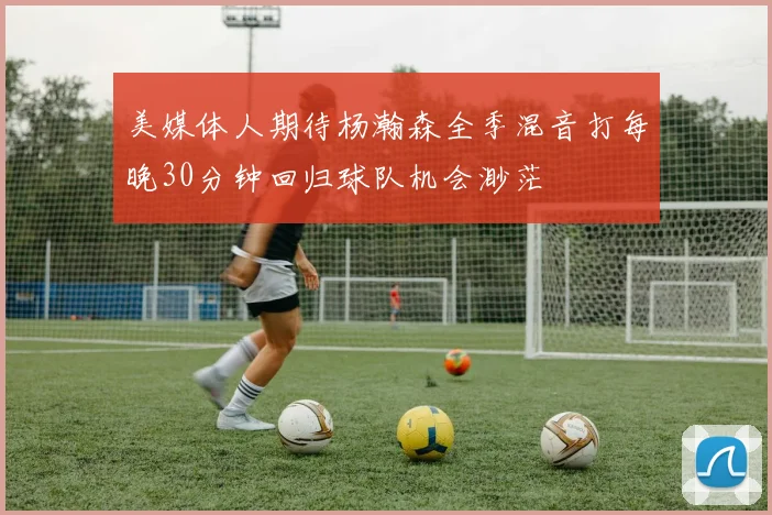 美媒体人期待杨瀚森全季混音打每晚30分钟回归球队机会渺茫