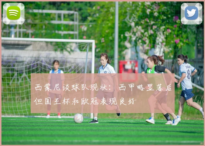 西蒙尼谈球队现状：西甲略显落后但国王杯和欧冠表现良好