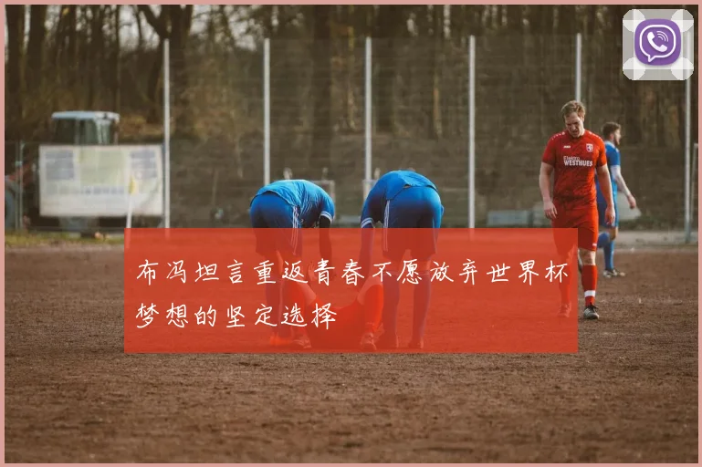 布冯坦言重返青春不愿放弃世界杯梦想的坚定选择