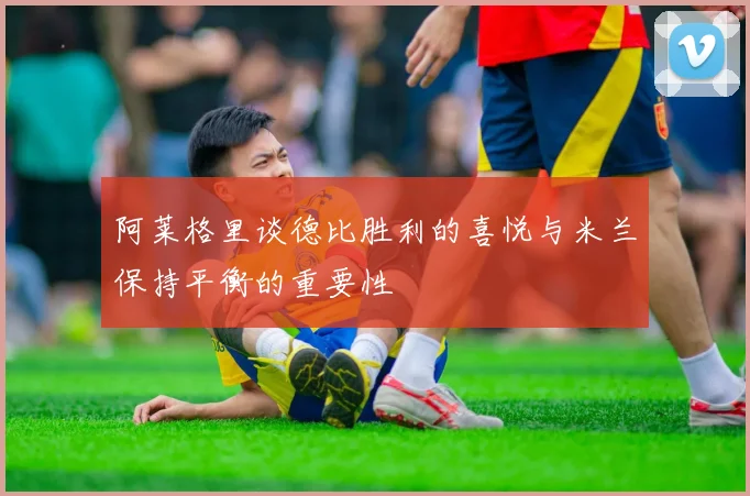 阿莱格里谈德比胜利的喜悦与米兰保持平衡的重要性