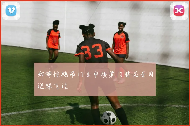 郑铮惊艳吊门击中横梁门将无奈目送球飞过