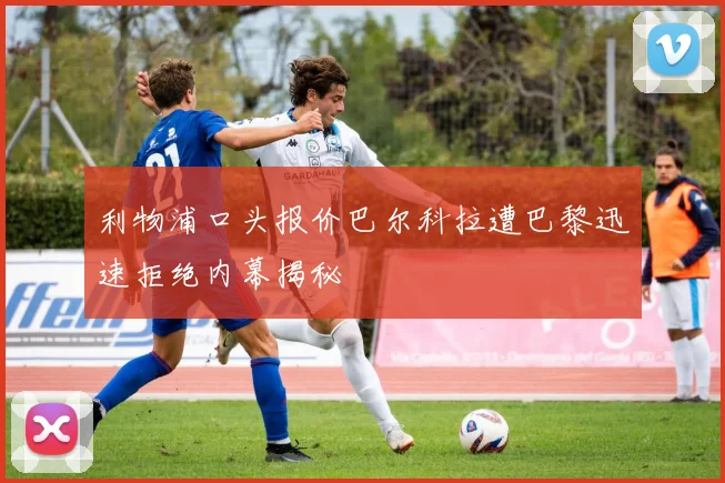 利物浦口头报价巴尔科拉遭巴黎迅速拒绝内幕揭秘