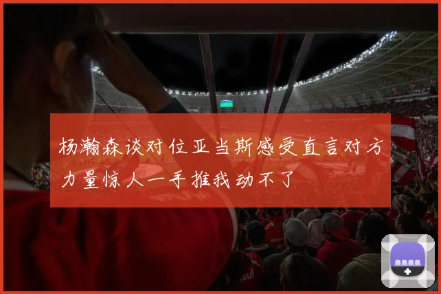 杨瀚森谈对位亚当斯感受直言对方力量惊人一手推我动不了