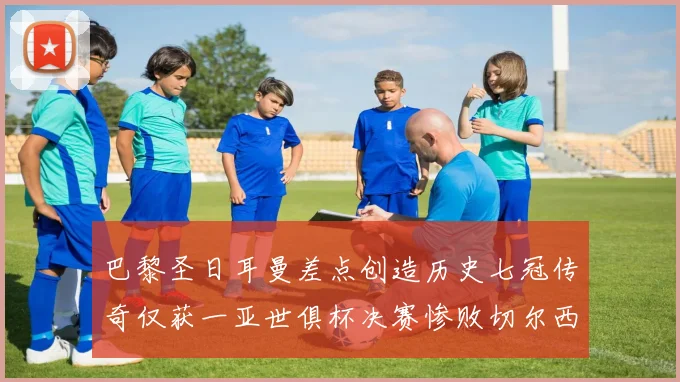 巴黎圣日耳曼差点创造历史七冠传奇仅获一亚世俱杯决赛惨败切尔西