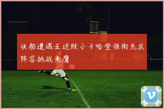 快船遭遇五连败小卡哈登领衔先发阵容挑战老鹰
