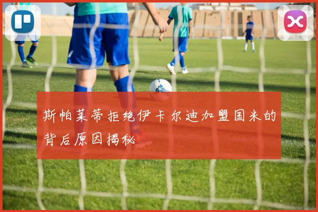 斯帕莱蒂拒绝伊卡尔迪加盟国米的背后原因揭秘