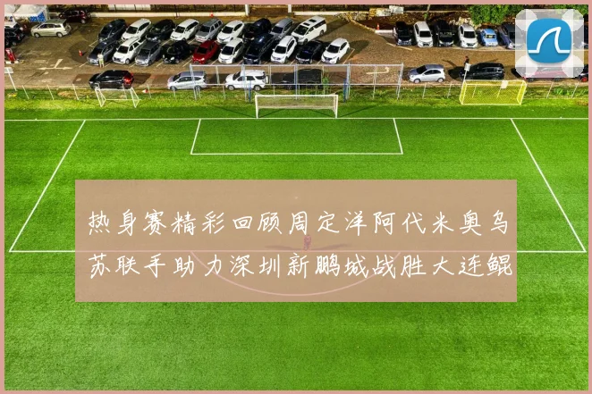热身赛精彩回顾周定洋阿代米奥乌苏联手助力深圳新鹏城战胜大连鲲城