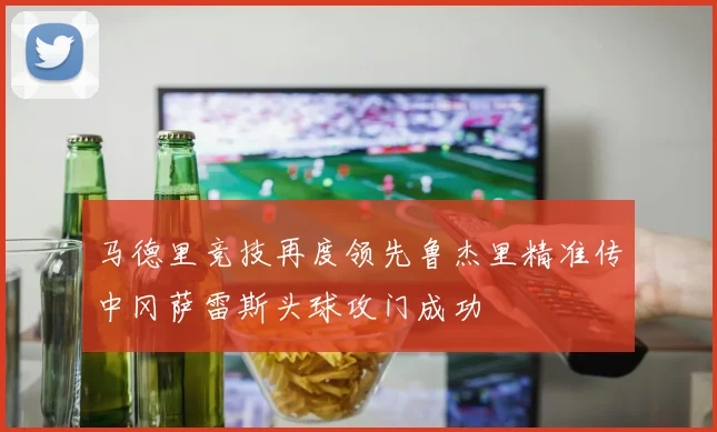 马德里竞技再度领先鲁杰里精准传中冈萨雷斯头球攻门成功