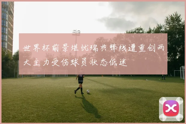 世界杯前景堪忧瑞典锋线遭重创两大主力受伤球员状态低迷
