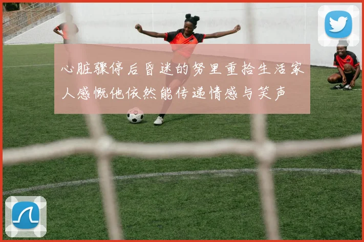 心脏骤停后昏迷的努里重拾生活家人感慨他依然能传递情感与笑声
